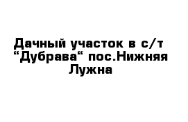 Дачный участок в с/т  “Дубрава“ пос.Нижняя Лужна